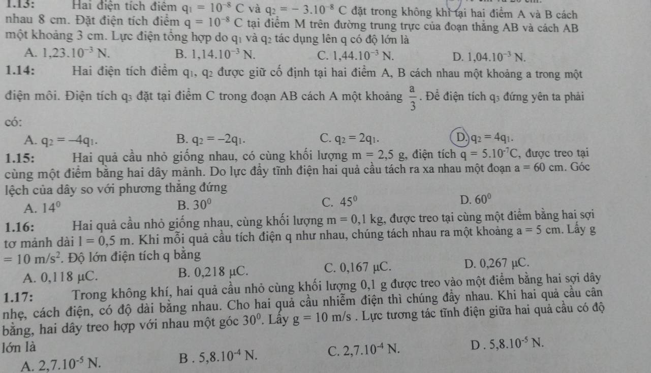 1.13: Hai điện tích điệm q_1=10^(-8)C và q_2=-3.10^(-8)C đặt trong không khỉ tại hai điểm A và B cách
nhau 8 cm. Đặt điện tích điểm q=10^(-8)C tại điểm M trên đường trung trực của đoạn thắng AB và cách AB
một khoảng 3 cm. Lực điện tổng hợp do q₁ và q₂ tác dụng lên q có độ lớn là
A. 1,23.10^(-3)N. B. 1,14.10^(-3)N. C. 1,44.10^(-3)N. D. 1,04.10^(-3)N.
1.14: Hai điện tích điểm q_1,q_2 được giữ cố định tại hai điểm A, B cách nhau một khoảng a trong một
điện môi. Điện tích q₃ đặt tại điểm C trong đoạn AB cách A một khoảng  a/3 . Để điện tích q_3 đứng yên ta phải
có:
A. q_2=-4q_1. B. q_2=-2q_1. C. q_2=2q_1. D. q_2=4q_1.
1.15:  Hai quả cầu nhỏ giống nhau, có cùng khối lượng m=2,5g , điện tích q=5.10^(-7)C , được treo tại
cùng một điểm bằng hai dây mảnh. Do lực đầy tĩnh điện hai quả cầu tách ra xa nhau một đoạn a=60cm. Góc
lệch của dây so với phương thăng đứng
A. 14° B. 30° C. 45° D. 60°
1.16: Hai quả cầu nhỏ giống nhau, cùng khối lượng m=0,1kg 1, được treo tại cùng một điểm bằng hai sợi
tơ mảnh dài l=0,5m. Khi mỗi quả cầu tích điện q như nhau, chúng tách nhau ra một khoảng a=5cm 1. Lấy g
=10m/s^2. Độ lớn điện tích q bằng
A. 0,118 μC. B. 0,218 µC. C. 0,167 µC.
D. 0,267 µC.
1.17: Trong không khí, hai quả cầu nhỏ cùng khối lượng 0,1 g được treo vào một điểm bằng hai sợi dây
nhẹ, cách điện, có độ dài bằng nhau. Cho hai quả cầu nhiễm điện thì chúng đầy nhau. Khi hai quả cầu cân
bằng, hai dây treo hợp với nhau một góc 30°. Lây g=10m/s Lực tương tác tĩnh điện giữa hai quả cầu có độ
lớn là 2,7.10^(-4)N. D . 5,8.10^(-5)N.
C.
A. 2,7.10^(-5)N.
B . 5,8.10^(-4)N.