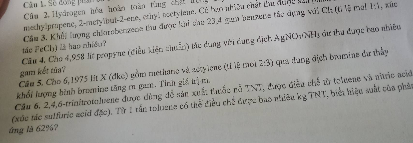 Số đồng phân 
Câu 2. Hydrogen hóa hoàn toàn từng chất WI 
methylpropene, 2 -metylbut- -ene, ethyl acetylene. Có bao nhiêu chất thu được n 
Câu 3. Khối lượng chlorobenzene thu được khi cho 23,4 gam benzene tác dụng với Cl_2 (ti l mol 1:1 , xúc 
Câu 4. Cho 4,958 lít propyne (điều kiện chuẩn) tác dụng với dung dịch AgNO_3/NH_3 dư thu được bao nhiêu 
tác FeCl₃) là bao nhiêu? 
Câu 5. Cho 6,1975 lít X (đkc) gồm methane và actylene (tỉ lệ mol 2:3) qua dung dịch bromine dư thấy 
gam kết tủa? 
khối lượng bình bromine tăng m gam. Tính giá trị m. 
Câu 6. 2, 4, 6 -trinitrotoluene được dùng để sản xuất thuốc nổ TNT, được điều chế từ toluene và nitric acid 
(xúc tác sulfuric acid đặc). Từ 1 tấn toluene có thể điều chế được bao nhiêu kg TNT, biết hiệu suất của phản 
ứng là 62%?