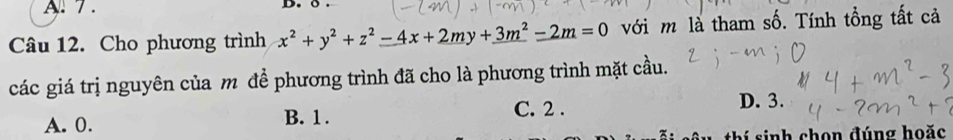 7 . D. 
Câu 12. Cho phương trình x^2+y^2+z^2-4x+2my+3m^2-2m=0 với m là tham số. Tính tổng tất cả
các giá trị nguyên của m để phương trình đã cho là phương trình mặt cầu.
A. 0. B. 1. C. 2.
D. 3.
sinh chọn đúng hoặc