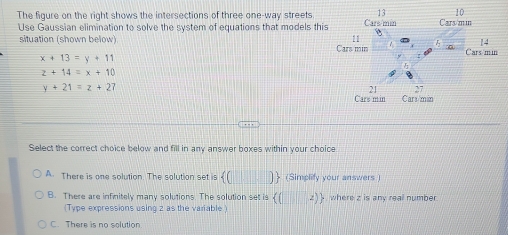 13 10
The figure on the right shows the intersections of three one-way streets. Cars/min Cars/min
Use Gaussian elimination to solve the system of equations that models this
11
14
situation (shown below) Cars min Cars/min
x+13=y+11
z+14=x+10
y+21=z+2
21 27
Cars min Cars/min
Select the correct choice below and fill in any answer boxes within your choice
A. There is one solution. The solution set is  (□ ) + (Simplify your answers )
B. There are infinitely many solutions. The solution set is ((z)  where z is any real number
(Type expressions using 2 as the variable )
C. There is no solution