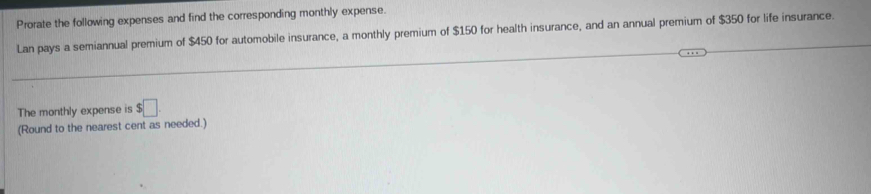 Prorate the following expenses and find the corresponding monthly expense. 
Lan pays a semiannual premium of $450 for automobile insurance, a monthly premium of $150 for health insurance, and an annual premium of $350 for life insurance. 
The monthly expense is $□. 
(Round to the nearest cent as needed.)