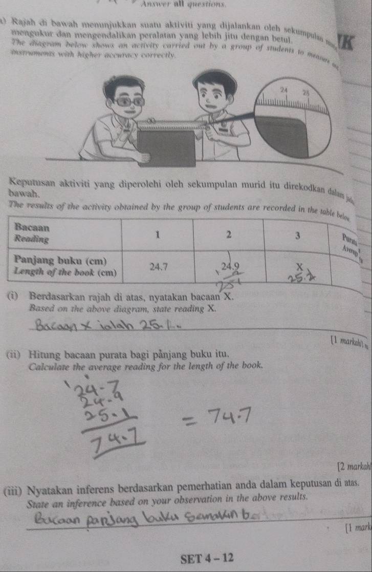 Answer all questions. 
) Rajah di bawah menunjukkan suatu aktiviti yang dijalankan oleh sekumpulan na K 
mengukur dan mengendalikan peralatan yang lebih jitu dengan betul. 
The diagram below shows an activity carried out by a group of students to measun 
instruments with higher accuracy correctly. 
Keputusan aktiviti yang diperolehi oleh sekumpulan murid itu direkodkan dalam ja 
bawah. 
The results of the activity obtained by the group of students are recorded in the ta 
(i) Berdasarkan rajah di atas, nyatakan bacaan X. 
Based on the above diagram, state reading X. 
_ 
[1 markah 
(ii) Hitung bacaan purata bagi pånjang buku itu. 
Calculate the average reading for the length of the book. 
[2 markahl 
(iii) Nyatakan inferens berdasarkan pemerhatian anda dalam keputusan di atas. 
State an inference based on your observation in the above results. 
_ 
[1 mark 
SET 4 - 12