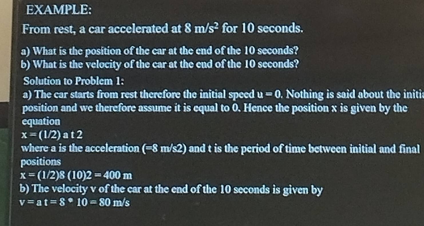 EXAMPLE: 
From rest, a car accelerated at 8m/s^2 for 10 seconds. 
a) What is the position of the car at the end of the 10 seconds? 
b) What is the velocity of the car at the end of the 10 seconds? 
Solution to Problem 1: 
a) The car starts from rest therefore the initial speed u=0 Nothing is said about the initia 
position and we therefore assume it is equal to 0. Hence the position x is given by the 
equation
x=(1/2) a t2
where a is the acceleration (=8m/s2) and t is the period of time between initial and final 
positions
x=(1/2)8(10)2=400m
b) The velocity v of the car at the end of the 10 seconds is given by
v=at=8^(oplus)10=80m/s