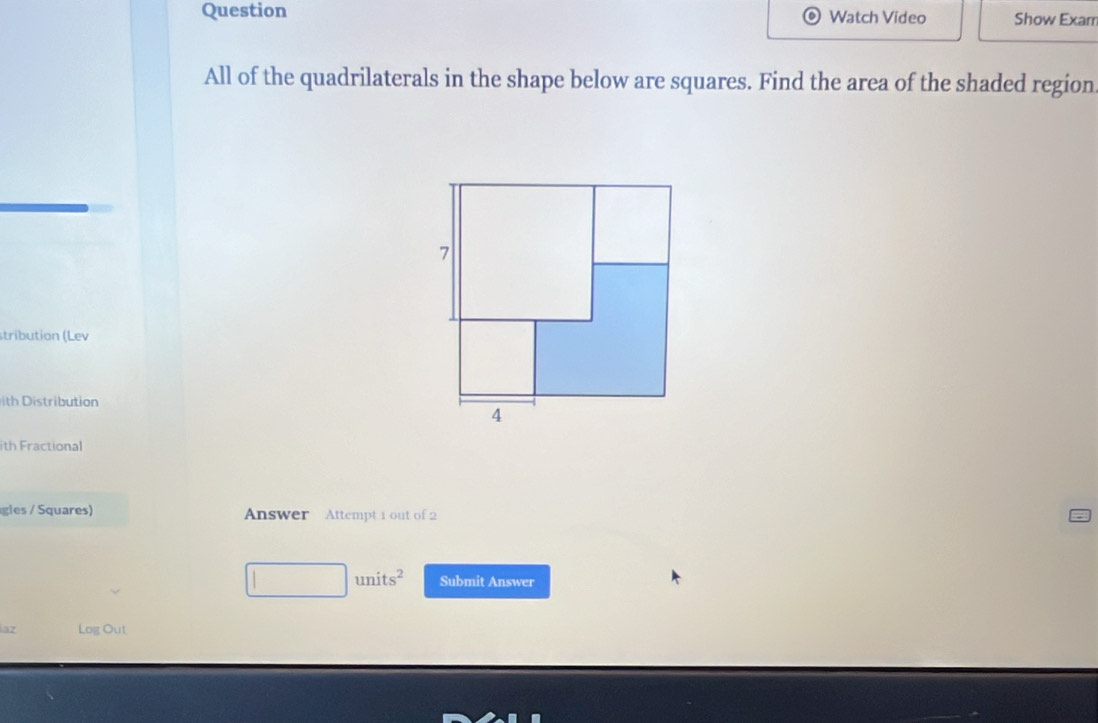 Question Watch Video Show Exam 
All of the quadrilaterals in the shape below are squares. Find the area of the shaded region 
stribution (Lev 
h stribution 
ith Fractional 
gles / Squares) Answer Attempt 1 out of 2
□ units^2 Submit Answer 
az Log Out