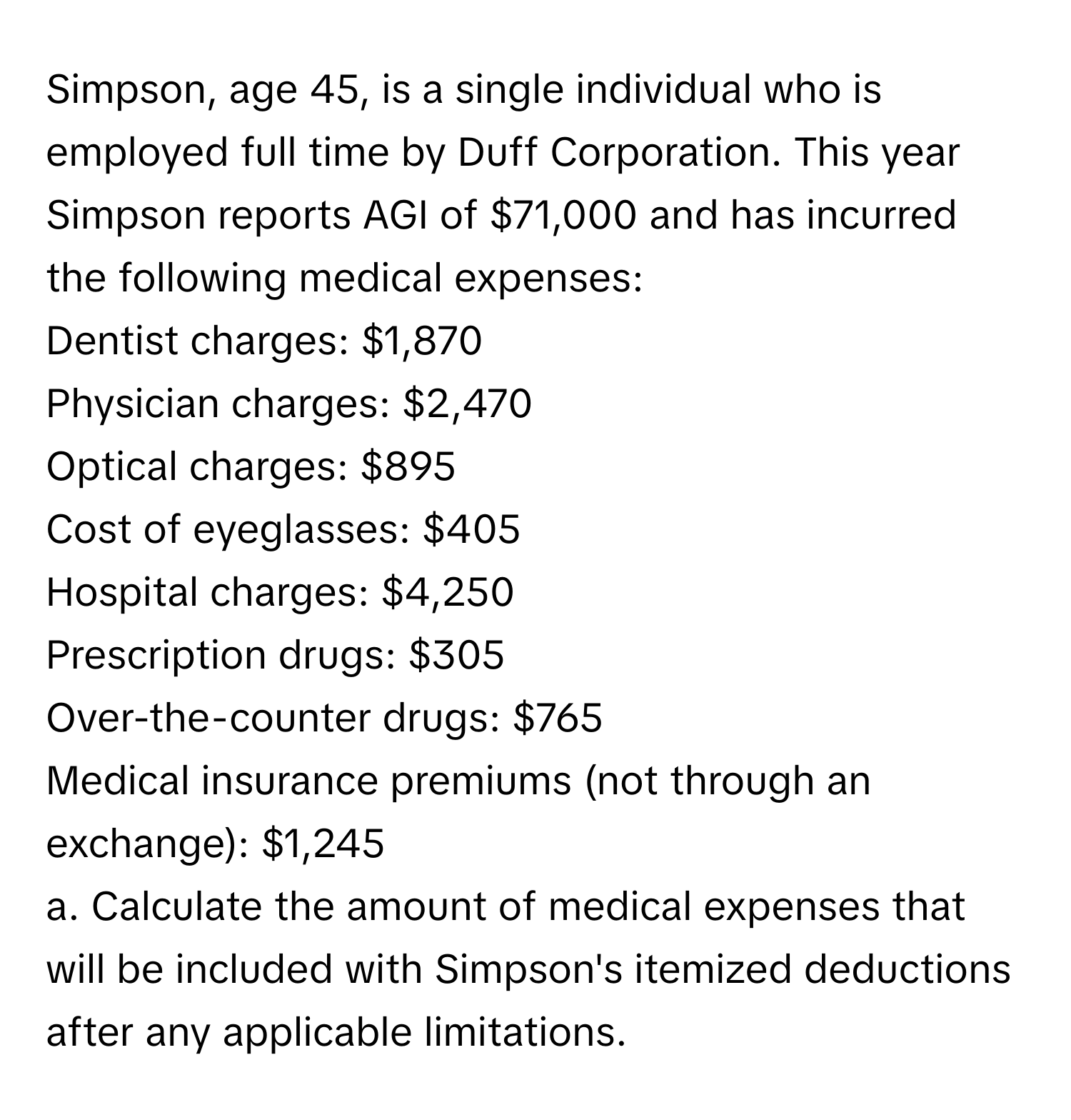 Simpson, age 45, is a single individual who is employed full time by Duff Corporation. This year Simpson reports AGI of $71,000 and has incurred the following medical expenses:
Dentist charges: $1,870
Physician charges: $2,470
Optical charges: $895
Cost of eyeglasses: $405
Hospital charges: $4,250
Prescription drugs: $305
Over-the-counter drugs: $765
Medical insurance premiums (not through an exchange): $1,245

a. Calculate the amount of medical expenses that will be included with Simpson's itemized deductions after any applicable limitations.