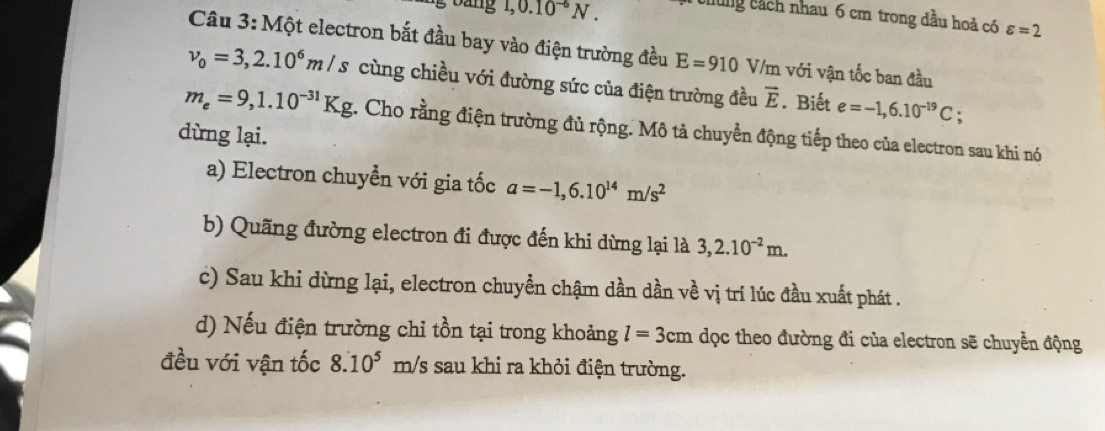 bang 1,0.10^(-6)N. chung cách nhau 6 cm trong dầu hoả có varepsilon =2
Câu 3: Một electron bắt đầu bay vào điện trường đều E=910 V/m với vận tốc ban đầu
v_0=3,2.10^6m/s cùng chiều với đường sức của điện trường đều vector E. Biết e=-1,6.10^(-19)C
m_e=9,1.10^(-31)Kg. Cho rằng điện trường đủ rộng. Mô tả chuyển động tiếp theo của electron sau khi nó
dừng lại.
a) Electron chuyền với gia tốc a=-1,6.10^(14)m/s^2
b) Quãng đường electron đi được đến khi dừng lại là 3,2.10^(-2)m.
c) Sau khi dừng lại, electron chuyền chậm dần dần về vị trí lúc đầu xuất phát .
d) Nếu điện trường chỉ tồn tại trong khoảng l=3cm dọc theo đường đi của electron sẽ chuyển động
đều với vận tốc 8.10^5 . m/ /s sau khi ra khỏi điện trường.