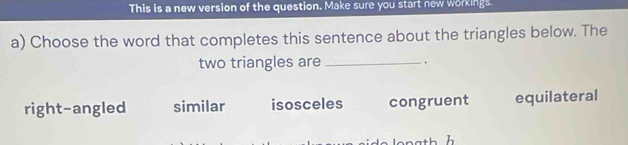 This is a new version of the question. Make sure you start new workings.
a) Choose the word that completes this sentence about the triangles below. The
two triangles are _.
right-angled similar isosceles congruent equilateral