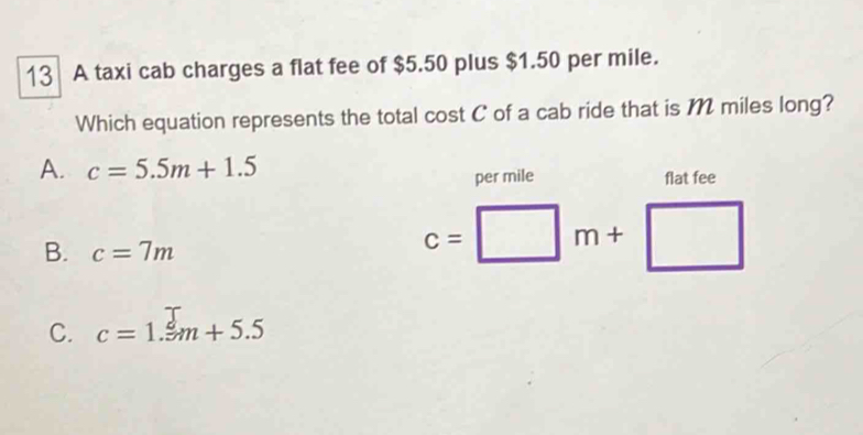 A taxi cab charges a flat fee of $5.50 plus $1.50 per mile.
Which equation represents the total cost C of a cab ride that is M miles long?
A. c=5.5m+1.5
per mile flat fee
B. c=7m
c=□ m+□
C. c=1._ m+5.5