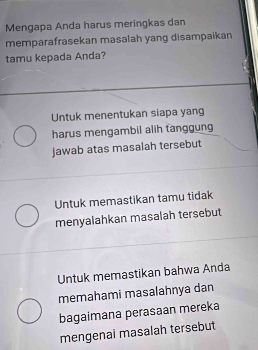 Mengapa Anda harus meringkas dan
memparafrasekan masalah yang disampaikan
tamu kepada Anda?
Untuk menentukan siapa yang
harus mengambil alih tanggung
jawab atas masalah tersebut
Untuk memastikan tamu tidak
menyalahkan masalah tersebut
Untuk memastikan bahwa Anda
memahami masalahnya dan
bagaimana perasaan mereka
mengenai masalah tersebut