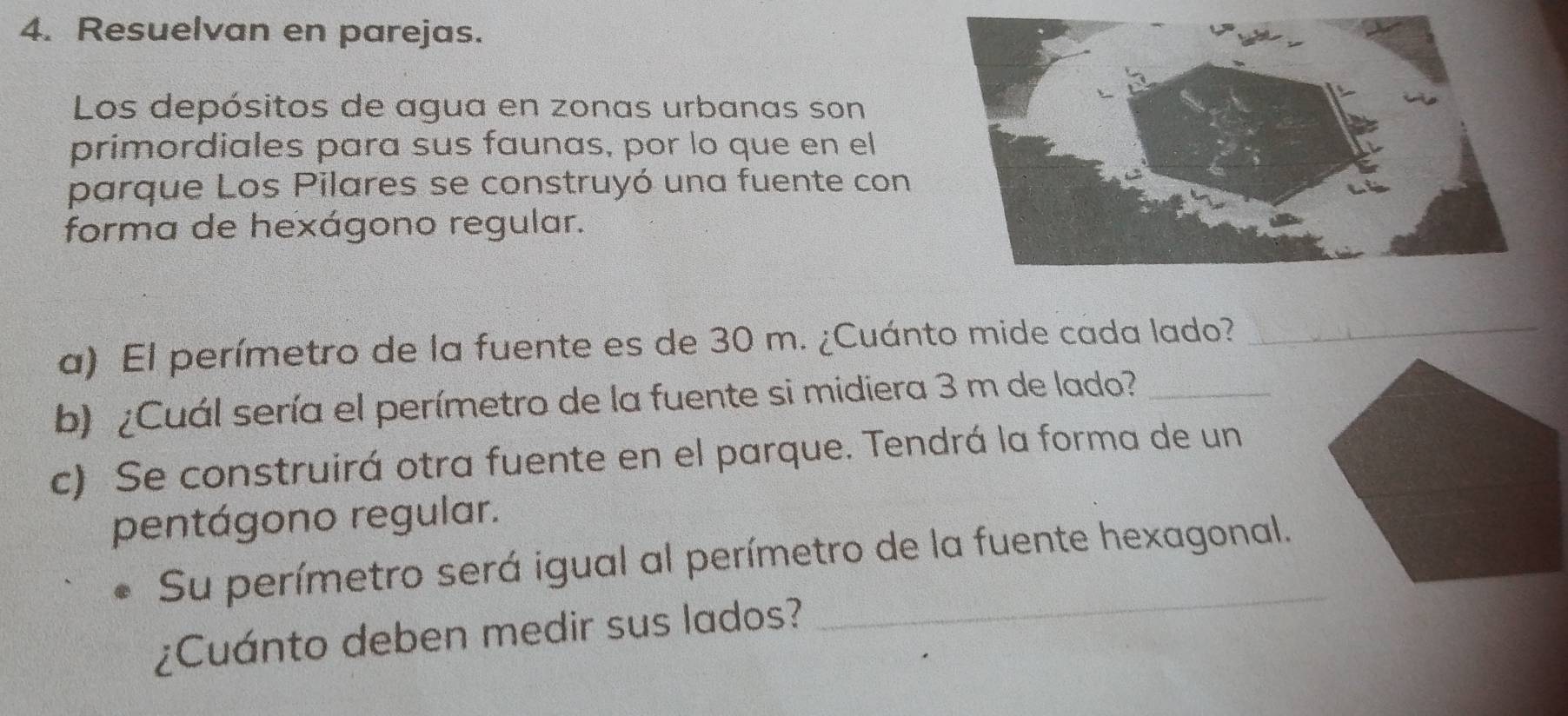 Resuelvan en parejas. 
Los depósitos de agua en zonas urbanas son 
primordiales para sus faunas, por lo que en el 
parque Los Pilares se construyó una fuente con 
forma de hexágono regular. 
a) El perímetro de la fuente es de 30 m. ¿Cuánto mide cada lado?_ 
b) ¿Cuál sería el perímetro de la fuente si midiera 3 m de lado?_ 
c) Se construirá otra fuente en el parque. Tendrá la forma de un 
pentágono regular. 
Su perímetro será igual al perímetro de la fuente hexagonal. 
¿Cuánto deben medir sus lados? 
_