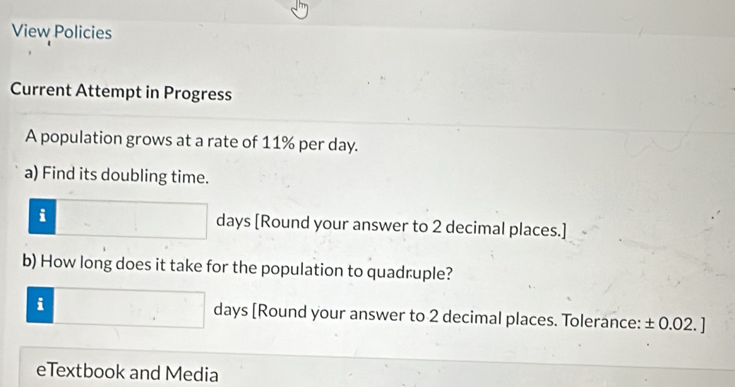 View Policies 
Current Attempt in Progress 
A population grows at a rate of 11% per day. 
a) Find its doubling time. 
i days [Round your answer to 2 decimal places.] 
b) How long does it take for the population to quadruple? 
i days [Round your answer to 2 decimal places. Tolerance: ± 0.02. ]
eTextbook and Media