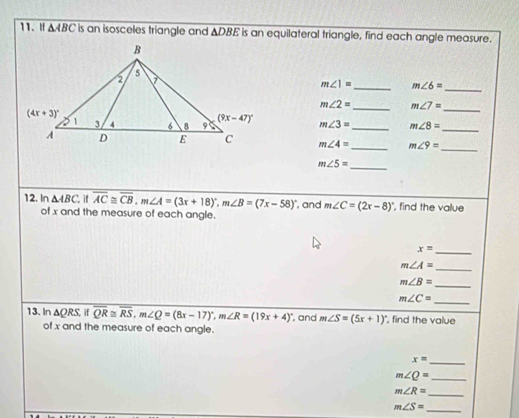 If △ ABC is an isosceles triangle and △ DBE is an equilateral triangle, find each angle measure.
_
m∠ 1=
_ m∠ 6=
m∠ 2=
_ m∠ 7=
_
_
m∠ 3=
_ m∠ 8=
_
m∠ 4=
_ m∠ 9=
m∠ 5=
_
12. In △ ABC. if overline AC≌ overline CB,m∠ A=(3x+18)^circ ,m∠ B=(7x-58)^circ  , and m∠ C=(2x-8)^circ  , find the value
of x and the measure of each angle.
_ x=
m∠ A=
_
m∠ B=
_
_ m∠ C=
13.In △ QRS if overline QR≌ overline RS,m∠ Q=(8x-17)^circ ,m∠ R=(19x+4)^circ  , and m∠ S=(5x+1)^circ  , find the value
of x and the measure of each angle.
_ x=
_ m∠ Q=
m∠ R= _
m∠ S= _