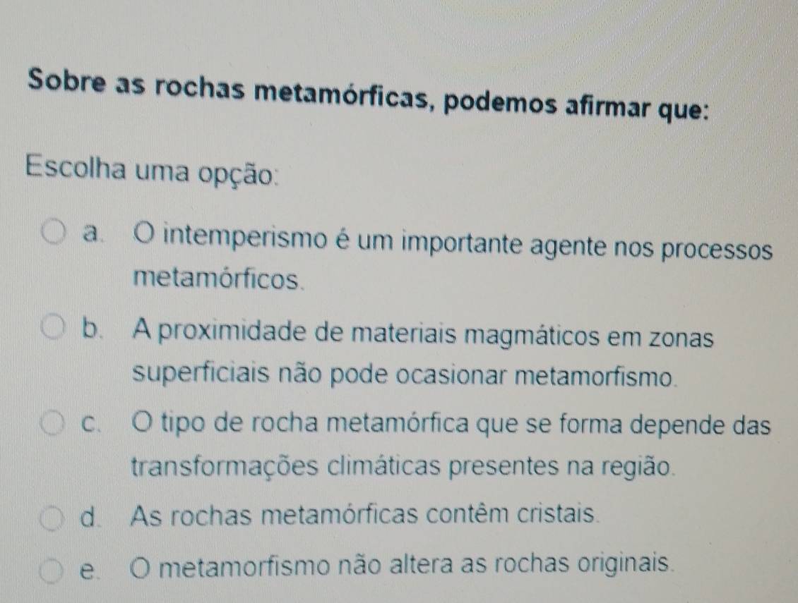 Sobre as rochas metamórficas, podemos afirmar que:
Escolha uma opção:
a. O intemperismo é um importante agente nos processos
metamórficos.
b. A proximidade de materiais magmáticos em zonas
superficiais não pode ocasionar metamorfismo.
c. O tipo de rocha metamórfica que se forma depende das
transformações climáticas presentes na região.
d. As rochas metamórficas contêm cristais.
e. O metamorfismo não altera as rochas originais.