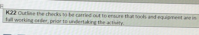 K22 Outline the checks to be carried out to ensure that tools and equipment are in 
full working order, prior to undertaking the activity.