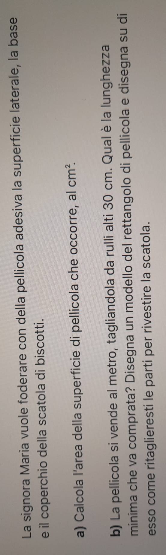 La signora Maria vuole foderare con della pellicola adesiva la superficie laterale, la base 
e il coperchio della scatola di biscotti. 
a) Calcola l’area della superficie di pellicola che occorre, al cm^2. 
b) La pellicola si vende al metro, tagliandola da rulli alti 30 cm. Qual è la lunghezza 
minima che va comprata? Disegna un modello del rettangolo di pellicola e disegna su di 
esso come ritaglieresti le parti per rivestire la scatola.