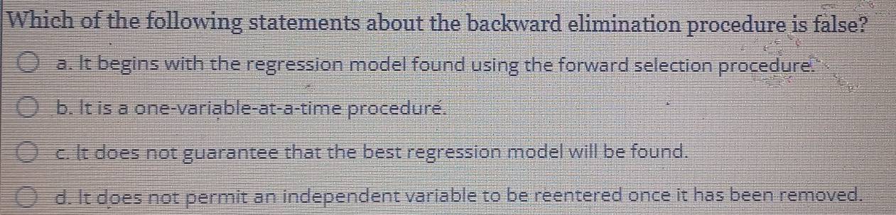 Which of the following statements about the backward elimination procedure is false?
a. It begins with the regression model found using the forward selection procedure.
b. It is a one-variable-at-a-time proceduré.
c. It does not guarantee that the best regression model will be found.
d. It does not permit an independent variable to be reentered once it has been removed.