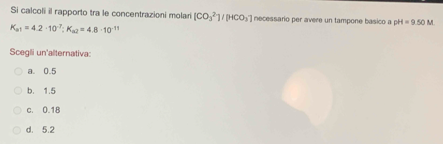 Si calcoli il rapporto tra le concentrazioni molari [CO_3^((2-)]/[HCO_3^-] necessario per avere un tampone basico a pH=9.50M.
K_a1)=4.2· 10^(-7); K_a2=4.8· 10^(-11)
Scegli un'alternativa:
a. 0.5
b. 1.5
c. 0.18
d. 5.2