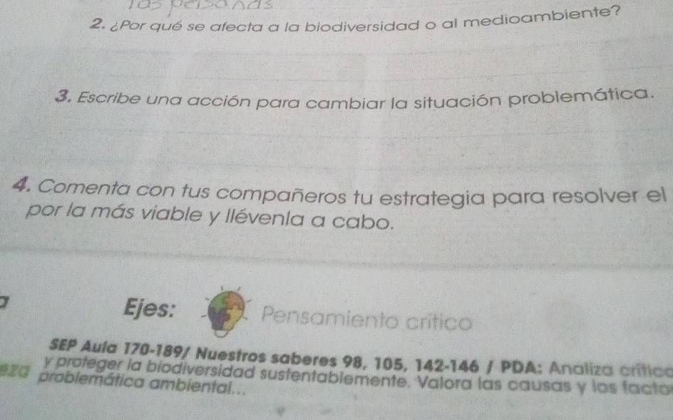 ¿Por qué se afecta a la biodiversidad o al medioambiente? 
3. Escribe una acción para cambiar la situación problemática. 
4. Comenta con tus compañeros tu estrategia para resolver el 
por la más viable y llévenla a cabo. 
Ejes: Pensamiento crítico 
SEP Aula 170 - 189 / Nuestros saberes 98, 105, 142 - 146 / PDA: Analiza crítico 
y proteger la biodiversidad sustentablemente. Valora las causas y los facto 
eza problemática ambiental...