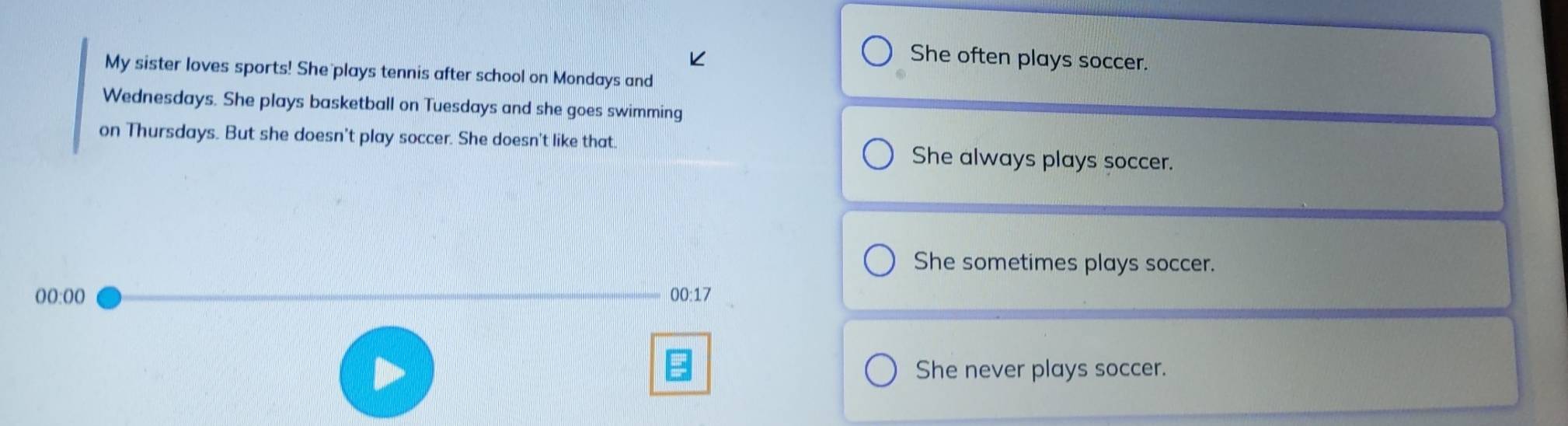 She often plays soccer.
My sister loves sports! She plays tennis after school on Mondays and
Wednesdays. She plays basketball on Tuesdays and she goes swimming
on Thursdays. But she doesn't play soccer. She doesn't like that She always plays soccer.
She sometimes plays soccer.
00:00 00:17
She never plays soccer.