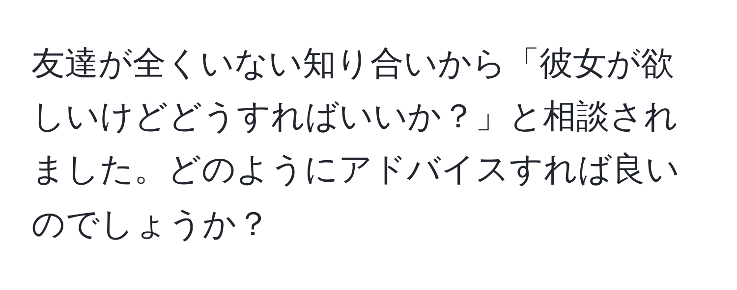 友達が全くいない知り合いから「彼女が欲しいけどどうすればいいか？」と相談されました。どのようにアドバイスすれば良いのでしょうか？