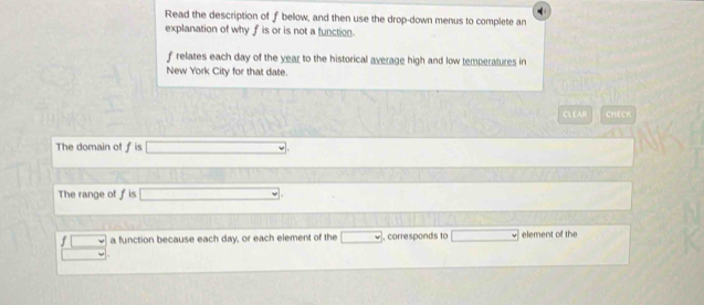 Read the description of fbelow, and then use the drop-down menus to complete an 
explanation of why f is or is not a function.
f relates each day of the year to the historical average high and low temperatures in 
New York City for that date. 
CLEAR CHECK 
The domain of f is 
The range of f is 
a function because each day, or each element of the , corresponds to element of the