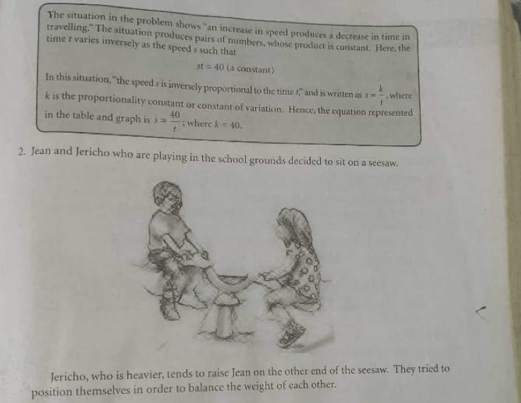 The situation in the problem shows ''an increase in speed produces a decrease in time in 
travelling," The situation produces pairs of numbers, whose product is constant. Here, the 
time t varies inversely as the speed s such that
st=40 (a constant) 
In this situation, “the speed s is inversely proportional to the time !,” and is written as s= k/t  , where
k is the proportionality constant or constant of variation. Hence, the equation represented 
in the table and graph is s= 40/t ; where k=40. 
2. Jean and Jericho who are playing in the school grounds decided to sit on a seesaw. 
Jericho, who is heavier, tends to raise Jean on the other end of the seesaw. They tried to 
position themselves in order to balance the weight of each other.