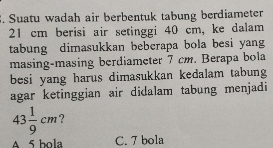 Suatu wadah air berbentuk tabung berdiameter
21 cm berisi air setinggi 40 cm, ke dalam
tabung dimasukkan beberapa bola besi yang
masing-masing berdiameter 7 cm. Berapa bola
besi yang harus dimasukkan kedalam tabung
agar ketinggian air didalam tabung menjadi
43 1/9 cm 7
A. 5 bola C. 7 bola