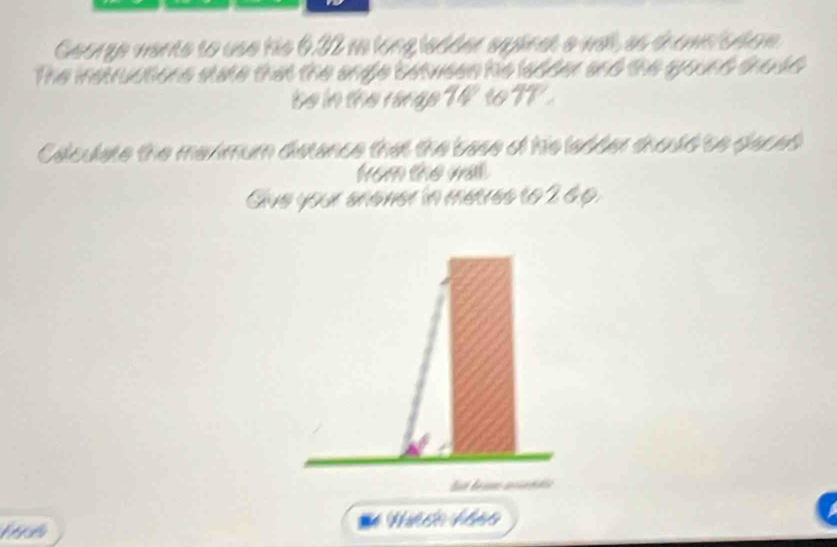 George mante to use his 6.32 an long isdder syinat e will, as thomeicdo. 
The instructions state that the angle betwees his ladder and the gound thodd 
be in the range 1 to 
Calculate the meximum dstance that the base of his ladder thould to daced 
from the wal. 
Give your shaner in metres to 2 6p. 
Nảo Mảo