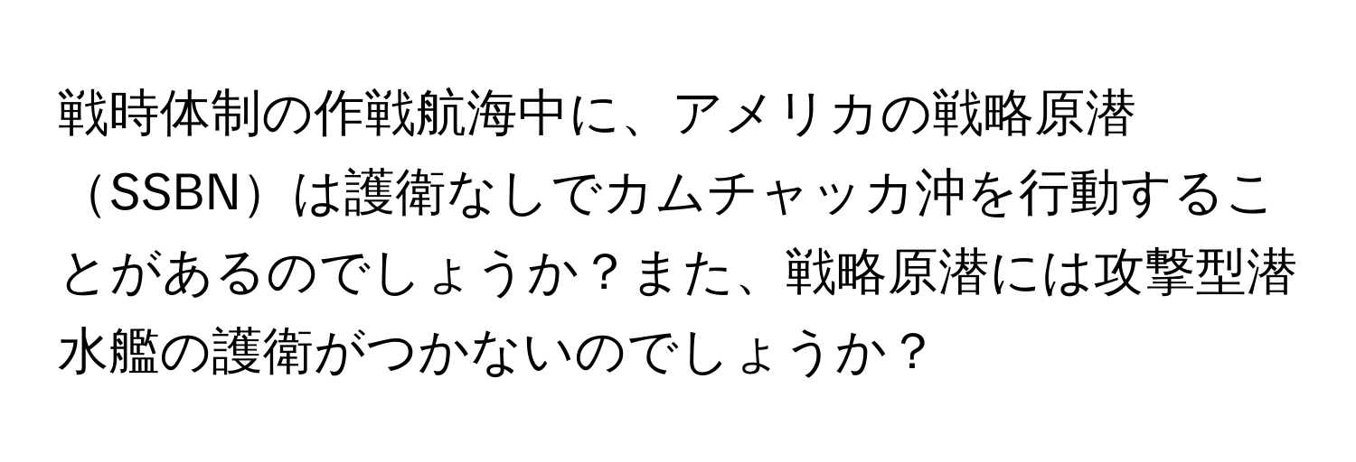 戦時体制の作戦航海中に、アメリカの戦略原潜SSBNは護衛なしでカムチャッカ沖を行動することがあるのでしょうか？また、戦略原潜には攻撃型潜水艦の護衛がつかないのでしょうか？