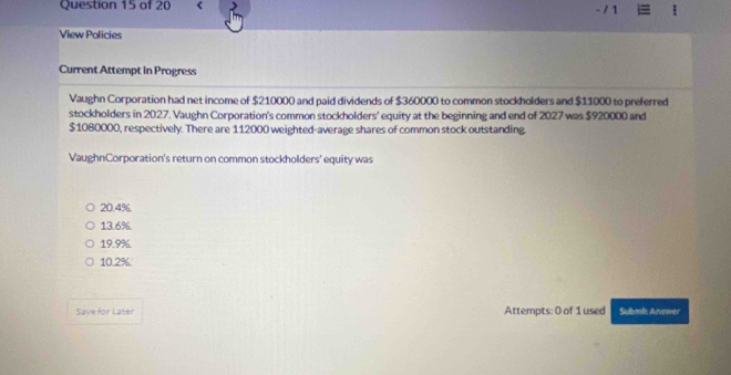 <
- / 1
View Policies
Current Attempt in Progress
Vaughn Corporation had net income of $210000 and paid dividends of $360000 to common stockholders and $11000 to preferred
stockholders in 2027. Vaughn Corporation's common stockholders' equity at the beginning and end of 2027 was $920000 and
$1080000, respectively. There are 112000 weighted-average shares of common stock outstanding.
VaughnCorporation's return on common stockholders' equity was
20.4%.
13.6%.
19.9%.
10.2%.
Save for Later Attempts: 0 of 1 used Submlt Answer