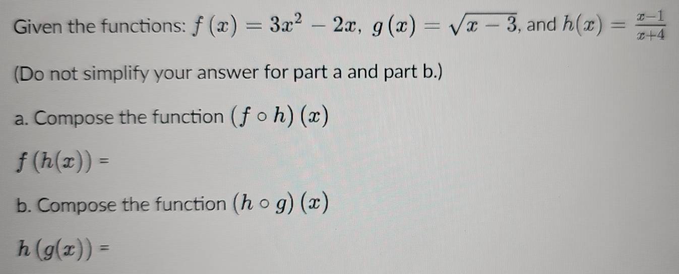 Given the functions: f(x)=3x^2-2x, g(x)=sqrt(x-3) , and h(x)= (x-1)/x+4 
(Do not simplify your answer for part a and part b.) 
a. Compose the function (fcirc h)(x)
f(h(x))=
b. Compose the function (hcirc g)(x)
h(g(x))=