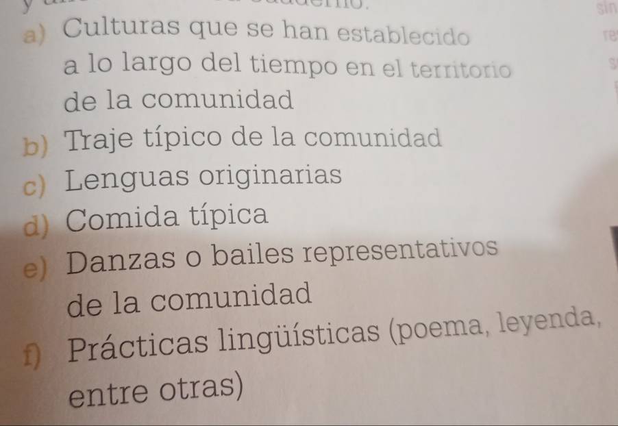 sin 
a) Culturas que se han establecido 
re 
a lo largo del tiempo en el territorio 
S 
de la comunidad 
b) Traje típico de la comunidad 
c) Lenguas originarias 
d) Comida típica 
e) Danzas o bailes representativos 
de la comunidad 
f) Prácticas lingüísticas (poema, leyenda, 
entre otras)