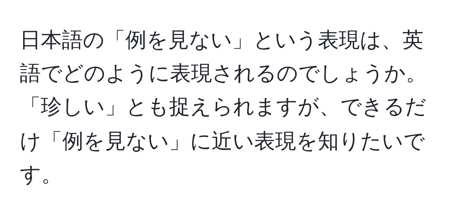 日本語の「例を見ない」という表現は、英語でどのように表現されるのでしょうか。「珍しい」とも捉えられますが、できるだけ「例を見ない」に近い表現を知りたいです。