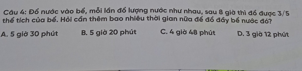 Đổ nước vào bể, mỗi lần đổ lượng nước như nhau, sau 8 giờ thì đổ được 3/5
thể tích của bể. Hỏi cần thêm bao nhiêu thời gian nữa để đổ đầy bể nước đó?
A. 5 giờ 30 phút B. 5 giờ 20 phút C. 4 giờ 48 phút D. 3 giờ 12 phút