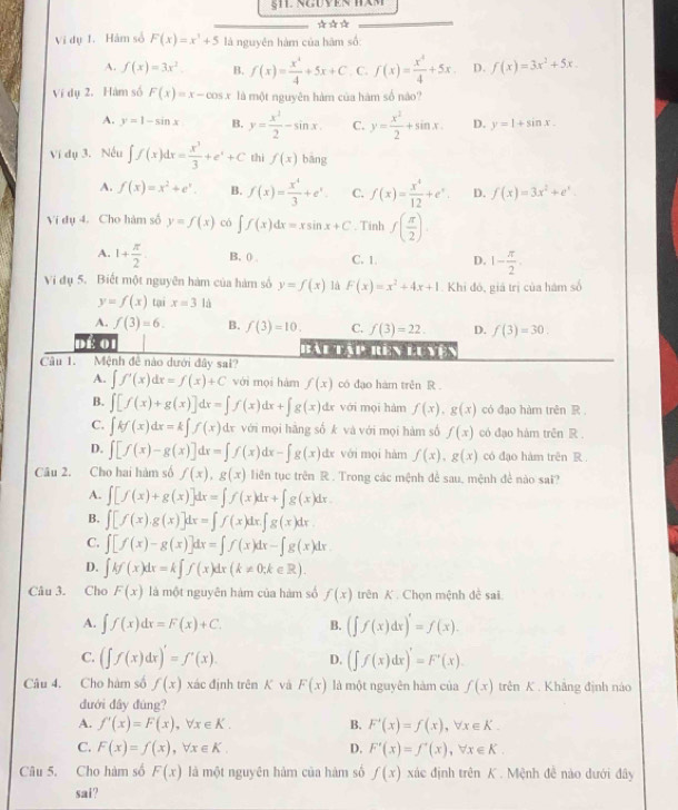 ☆☆*
Vi dụ 1. Hàm số F(x)=x^3+5 là nguyên hàm của hàm số
A. f(x)=3x^2 B. f(x)= x^4/4 +5x+C C. f(x)= x^4/4 +5x D. f(x)=3x^2+5x
Ví dụ 2. Hàm số F(x)=x-cos x là một nguyên hàm của hàm số não?
A. y=1-sin x B. y= x^3/2 -sin x. C. y= x^2/2 +sin x. D. y=1+sin x.
Ví dụ 3. Nếu ∈t f(x)dx= x^3/3 +e^x+C thì f(x) bāng
A. f(x)=x^2+e^x. B. f(x)= x^4/3 +e^x. C. f(x)= x^4/12 +e^x D. f(x)=3x^2+e^x.
Ví dụ 4. Cho hàm số y=f(x) có ∈t f(x)dx=xsin x+C. Tinh f( π /2 ).
A. 1+ π /2  B. ( , C. 1. D. 1- π /2 .
Vị đụ 5. Biết một nguyên hàm của hàm số y=f(x) là F(x)=x^2+4x+1 Khi đó, giá trị của hám số
y=f(x) tại x=3la
A. f(3)=6. B. f(3)=10. C. f(3)=22. D. f(3)=30.
dể 01 Bàu Tập rên luyện
Câu 1. Mệnh đề nào dưới đây sai?
A. ∈t f'(x)dx=f(x)+C với mọi hàm f(x) có đạo hám trên R .
B. ∈t [f(x)+g(x)]dx=∈t f(x)dx+∈t g(x)dx với mọi hàm f(x),g(x) có đạo hàm trên R.
C. ∈t kf(x)dx=k∈t f(x)dx với mọi hãng số k và với mọi hàm số f(x) có đạo hàm trên R.
D. ∈t [f(x)-g(x)]dx=∈t f(x)dx-∈t g(x)dx với mọi hàm f(x),g(x) có đạo hàm trên R .
Câu 2. Cho hai hàm số f(x),g(x) liên tục trên R . Trong các mệnh để sau, mệnh đề nào sai?
A. ∈t [f(x)+g(x)]dx=∈t f(x)dx+∈t g(x)dx
B. ∈t [f(x).g(x)]dx=∈t f(x)dx.∈t g(x)dx.
C. ∈t [f(x)-g(x)]dx=∈t f(x)dx-∈t g(x)dx.
D. ∈t kf(x)dx=k∈t f(x)dx(k!= 0;k∈ R).
Câu 3. Cho F(x) là một nguyên hàm của hàm số f(x) trên K. Chọn mệnh đề sai.
A. ∈t f(x)dx=F(x)+C. B. (∈t f(x)dx)'=f(x).
C. (∈t f(x)dx)'=f'(x). D. (∈t f(x)dx)'=F'(x).
Câu 4. Cho hàm số f(x) xác định trên K và F(x) là một nguyên hàm của f(x) trên K. Khâng định nào
dưới đây đúng?
A. f'(x)=F(x),forall x∈ K. B. F'(x)=f(x),forall x∈ K.
C. F(x)=f(x),forall x∈ K. D. F'(x)=f'(x),forall x∈ K.
Câu 5. Cho hàm số F(x) là một nguyên hàm của hàm số f(x) xác định trên K . Mệnh đề nào dưới đây
sai?