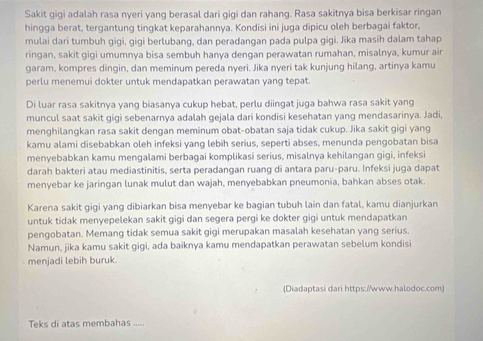 Sakit gigi adalah rasa nyeri yang berasal dari gigi dan rahang. Rasa sakitnya bisa berkisar ringan
hingga berat, tergantung tingkat keparahannya. Kondisi ini juga dipicu oleh berbagai faktor,
mulai dari tumbuh gigi, gigi berlubang, dan peradangan pada pulpa gigi. Jika masih dalam tahap
ringan, sakit gigi umumnya bisa sembuh hanya dengan perawatan rumahan, misalnya, kumur air
garam, kompres dingin, dan meminum pereda nyeri. Jika nyeri tak kunjung hilang, artinya kamu
perlu menemui dokter untuk mendapatkan perawatan yang tepat.
Di luar rasa sakitnya yang biasanya cukup hebat, perlu diingat juga bahwa rasa sakit yang
muncul saat sakit gigi sebenarnya adalah gejala dari kondisi kesehatan yang mendasarinya. Jadi,
menghilangkan rasa sakit dengan meminum obat-obatan saja tidak cukup. Jika sakit gigi yang
kamu alami disebabkan oleh infeksi yang lebih serius, seperti abses, menunda pengobatan bisa
menyebabkan kamu mengalami berbagai komplikasi serius, misalnya kehilangan gigi, infeksi
darah bakteri atau mediastinitis, serta peradangan ruang di antara paru-paru. Infeksi juga dapat
menyebar ke jaringan lunak mulut dan wajah, menyebabkan pneumonia, bahkan abses otak.
Karena sakit gigi yang dibiarkan bisa menyebar ke bagian tubuh lain dan fatal, kamu dianjurkan
untuk tidak menyepelekan sakit gigi dan segera pergi ke dokter gigi untuk mendapatkan
pengobatan. Memang tidak semua sakit gigi merupakan masalah kesehatan yang serius.
Namun, jika kamu sakit gigi, ada baiknya kamu mendapatkan perawatan sebelum kondisi
menjadi lebih buruk.
(Diadaptasi dari https://www.halodoc.com)
Teks di atas membahas .....