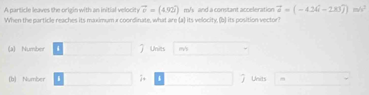 A particle leaves the origin with an initial velocity vector v=(4.92widehat l) m/s and a constant acceleration vector a=(-4.24widehat i-2.83widehat j)m/s^2
When the particle reaches its maximum x coordinate, what are (a) its velocity, (b) its position vector?
(a) Number 1 Units m/s
(b) Number i 7+ i Units m