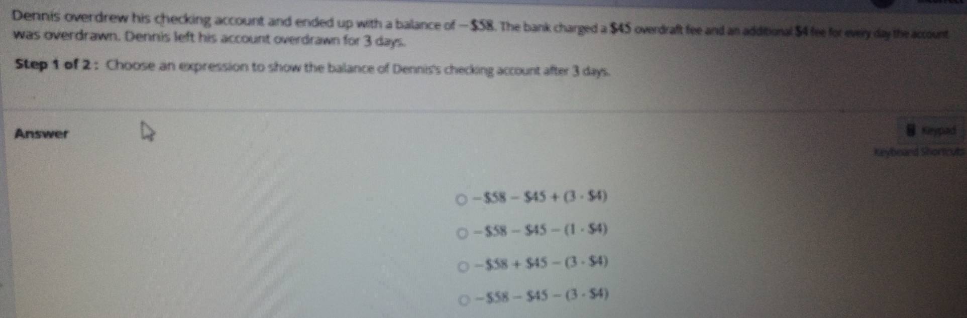 Dennis overdrew his checking account and ended up with a balance of — $58. The bank charged a $45 overdraft fee and an additional $4 fee for every day the account
was overdrawn. Dennis left his account overdrawn for 3 days.
Step 1 of 2 : Choose an expression to show the balance of Dennis's checking account after 3 days.
Answer Keypad
Keyboaed Shortcyts
-$58-$45+(3· $4)
-$58-$45-(1· 54)
-$58+$45-(3· 54)
-$58-$45-(3· $4)