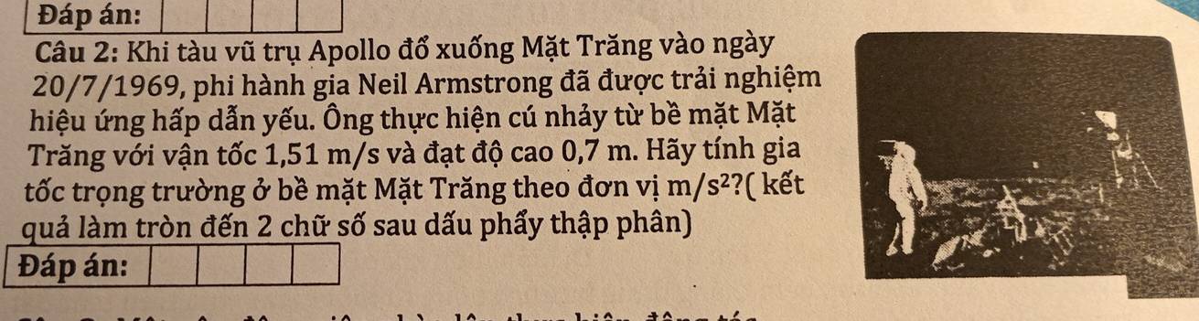 Đáp án: 
Câu 2: Khi tàu vũ trụ Apollo đổ xuống Mặt Trăng vào ngày 
20/7/1969, phi hành gia Neil Armstrong đã được trải nghiệm 
hiệu ứng hấp dẫn yếu. Ông thực hiện cú nhảy từ bề mặt Mặt 
Trăng với vận tốc 1,51 m/s và đạt độ cao 0,7 m. Hãy tính gia 
tốc trọng trường ở bề mặt Mặt Trăng theo đơn vim/s^2 ?( kết 
quả làm tròn đến 2 chữ số sau dấu phẩy thập phân) 
Đáp án: