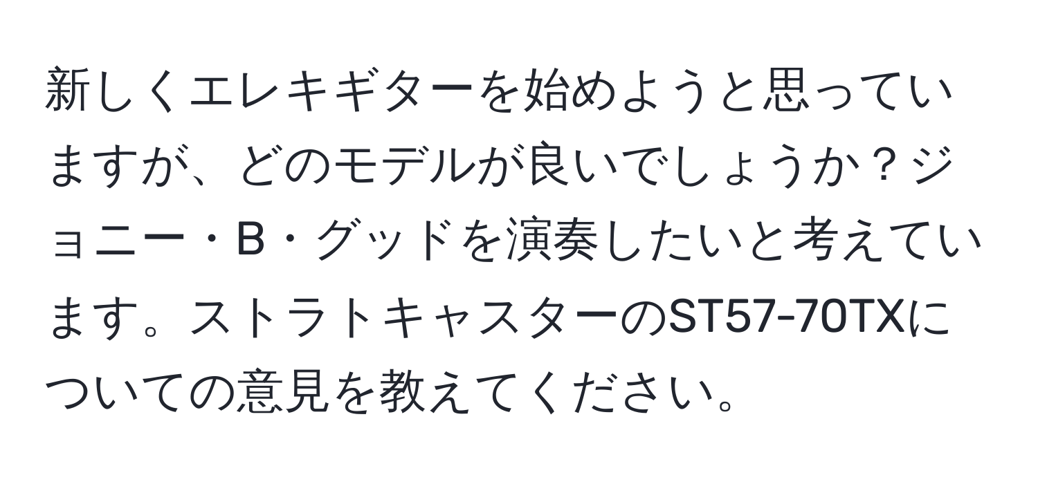 新しくエレキギターを始めようと思っていますが、どのモデルが良いでしょうか？ジョニー・B・グッドを演奏したいと考えています。ストラトキャスターのST57-70TXについての意見を教えてください。