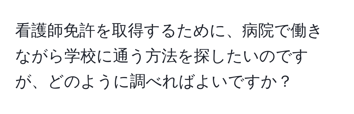 看護師免許を取得するために、病院で働きながら学校に通う方法を探したいのですが、どのように調べればよいですか？