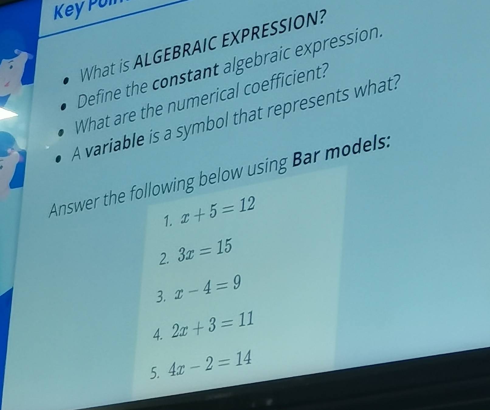 Key Poln 
What is ALGEBRAIC EXPRESSION? 
Define the constant algebraic expression. 
What are the numerical coefficient? 
A variable is a symbol that represents what? 
Answer the following below using Bar models: 
1. x+5=12
2. 3x=15
3. x-4=9
4. 2x+3=11
5. 4x-2=14