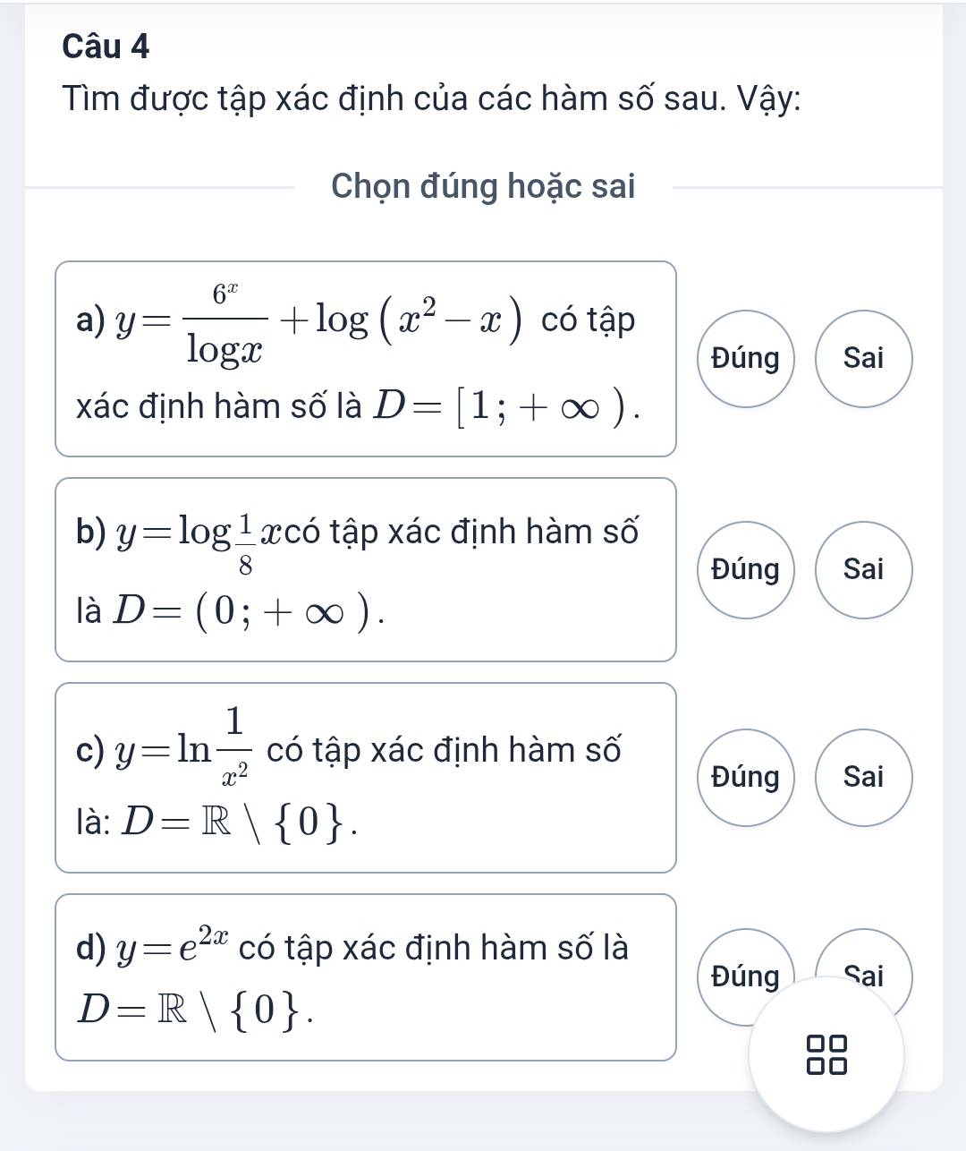 Tìm được tập xác định của các hàm số sau. Vậy: 
Chọn đúng hoặc sai 
a) y= 6^x/log x +log (x^2-x) có tập 
Đúng Sai 
xác định hàm số là D=[1;+∈fty ). 
b) y=log  1/8 x có tập xác định hàm số 
Đúng Sai 
là D=(0;+∈fty ). 
c) y=ln  1/x^2  có tập xác định hàm số 
Đúng Sai 
là: D=R| 0. 
d) y=e^(2x) có tập xác định hàm số là 
Đúng Sai
D=R| 0.