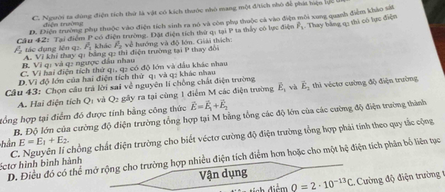 C. Người ta dùng điện tích thứ là vật có kích thước nhỏ mang một đ/tích nhỏ để phát hiện lực ln
D. Điện trường phụ thuộc vào điện tích sinh ra nó và còn phụ thuộc cả vào điện môi xung quanh điểm khảo sát
điện trường
Câu 42: Tại điểm P có điện trường. Đặt điện tích thứ qị tại P ta thấy có lực điện vector F_1. Thay bằng q: thì có lực điện
overline F_2 tác dụng lên q2. vector F_1 khảc F_2 về hướng và độ lớn. Giải thích:
A. Vi khi thay q1 bằng q2 thì điện trường tại P thay đổi
B. Vì qị và q2 ngược dầu nhau
C. Vì hai điện tích thử q1, q2 có độ lớn và dấu khác nhau
D.Vì độ lớn của hai điện tích thử q1 và q2 khác nhau
Câu 43: Chọn câu trả lời sai về nguyên lí chồng chất điện trường vector E_2 thì véctơ cường độ điện trường
A. Hai điện tích 2 1 và Q_2 gây ra tại cùng 1 điểm M các điện trường vector E_1 và
tổng hợp tại điểm đó được tính bằng công thức vector E=vector E_1+vector E_2
B. Độ lớn của cường độ điện trường tổng hợp tại M bằng tổng các độ lớn của các cường độ điện trường thành
hần E=E_1+E_2.
éctơ hình bình hành C. Nguyên lí chồng chất điện trường cho biết véctơ cường độ điện trường tổng hợp phải tính theo quy tắc cộng
D. Điều đó có thể mở rộng cho trường hợp nhiều điện tích điểm hơn hoặc cho một hệ điện tích phân bố liên tục
Vận dụng
tích điểm Q=2· 10^(-13)C.. Cường độ điện trường t