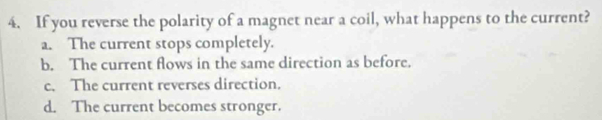 If you reverse the polarity of a magnet near a coil, what happens to the current?
a. The current stops completely.
b. The current flows in the same direction as before.
c. The current reverses direction.
d. The current becomes stronger.