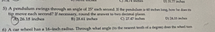 C) 34.74 inchés D) 31.77 inches
5) A pendulum swings through an angle of 25° each second. If the pendulum is 60 inches long, how far does its
tip move each second? If necessary, round the answer to two decimal places.
A) 26.18 inches B) 28.61 inches C) 27.47 inches D) 24.33 inches
6) A car wheel has a 16-inch radius. Through what angle (to the nearest tenth of a degree) does the wheel turn