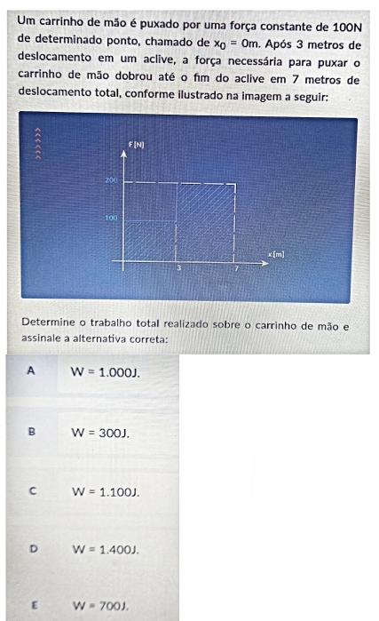 Um carrinho de mão é puxado por uma força constante de 100N
de determinado ponto, chamado de x_0=0m. Após 3 metros de
deslocamento em um aclive, a força necessária para puxar o
carrinho de mão dobrou até o fím do aclive em 7 metros de
deslocamento total, conforme ilustrado na imagem a seguir:
Determine o trabalho total realizado sobre o carrinho de mão e
assinale a alternativa correta:
A W=1.000J.
B W=300J.
C W=1.100J.
D W=1.400J.
E W=700J.