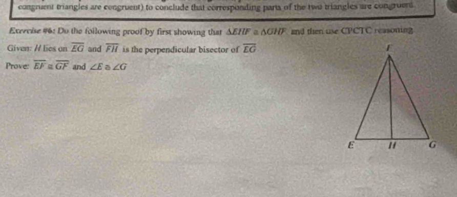 congruent triangles are congruent) to conclude that corresponding parta of the two triangles are congruers 
Exercise #6: Do the following proof by first showing that △ EHFa△ GHF and then use CPCTC reasoning 
Given: / lies on overline EG and overline FH is the perpendicular bisector of overline EG
Prove: overline EF≌ overline GF and ∠ E a ∠ G