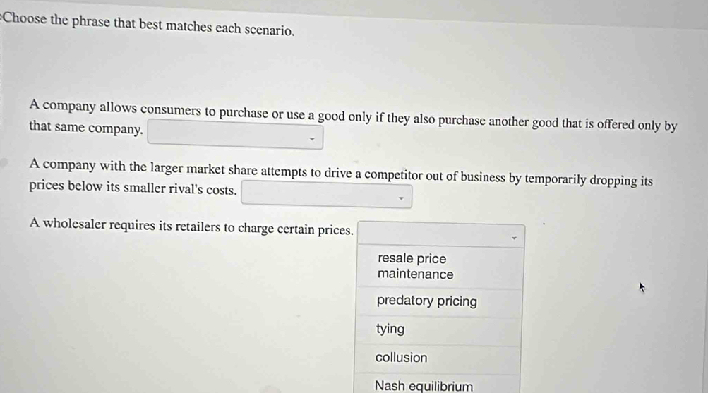 Choose the phrase that best matches each scenario.
A company allows consumers to purchase or use a good only if they also purchase another good that is offered only by
that same company.
A company with the larger market share attempts to drive a competitor out of business by temporarily dropping its
prices below its smaller rival's costs.
A wholesaler requires its retailers to charge certain prices.
resale price
maintenance
predatory pricing
tying
collusion
Nash equilibrium