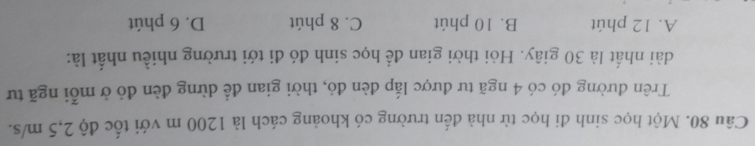 Một học sinh đi học từ nhà đến trường có khoảng cách là 1200 m với tốc độ 2,5 m/s.
Trên đường đó có 4 ngã tư được lắp đèn đỏ, thời gian để dừng đèn đỏ ở mỗi ngã tư
dài nhất là 30 giây. Hỏi thời gian để học sinh đó đi tới trường nhiều nhất là:
A. 12 phút B. 10 phút C. 8 phút D. 6 phút